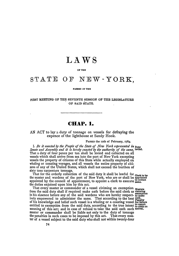 handle is hein.ssl/ssny0369 and id is 1 raw text is: LAWS
OP T IE
STATE OF NEW-YORK,
PASSOED AT TnH
FIRST MEETING OF THE SEVENTH SESSION OF THE LEGISLATURE
OF SAID STATE.
CHAP. 1.
AN ACT to lay a duty of tonnage on vessels for defraying the
expence of the lighthouse at Sandy Hook.
PASSED the 12th of February, 1784.
I Be it enacted by the People of the State of New York represented in Duty
Senate and Assembly and it is hereby enacted by the authority of the same, levied.
That a duty of four pence per ton shall be levied and collected on all
vessels which shall arrive from sea into the port of New York excepting
vessels the property of citizens of this State while actually employed on
whaling or coasting voyages, and all vessels the entire property of citi-
zens of any of the United States, which shall not exceed the burthen of
sixty tons carpenters tonnage.
That for the orderly collection of the said duty it shall be lawful for Clerk to be
the master and wardens of the port of New York, who are or shall be appointed
appointed by the council of appointment, to appoint a clerk to execute aom,.ot
the duties enjoined upon him by this act.
That every master or commander of a vessel claiming an exemption Masters
from the said duty shall if required make oath before the said clerk or claimin
exemption
in his absence before any of the said wardens who are hereby respect- to mae
ively empowered to administer the same. That according to the best oath.
Penalty
of his knowledge and belief such vessel is a whaling or a coasting vessel for failure
entitled to exemption from the said duty, according to the true intent to report
to clerk on
meaning of this act; and in case of refusal to take the said oath such arrival.
master or commander shall be liable not only to the duty of tonnage
the penalties in such cases to be imposed by this act. That every mas-
ter of a vessel subject to the said duty who shall not within twenty-four


