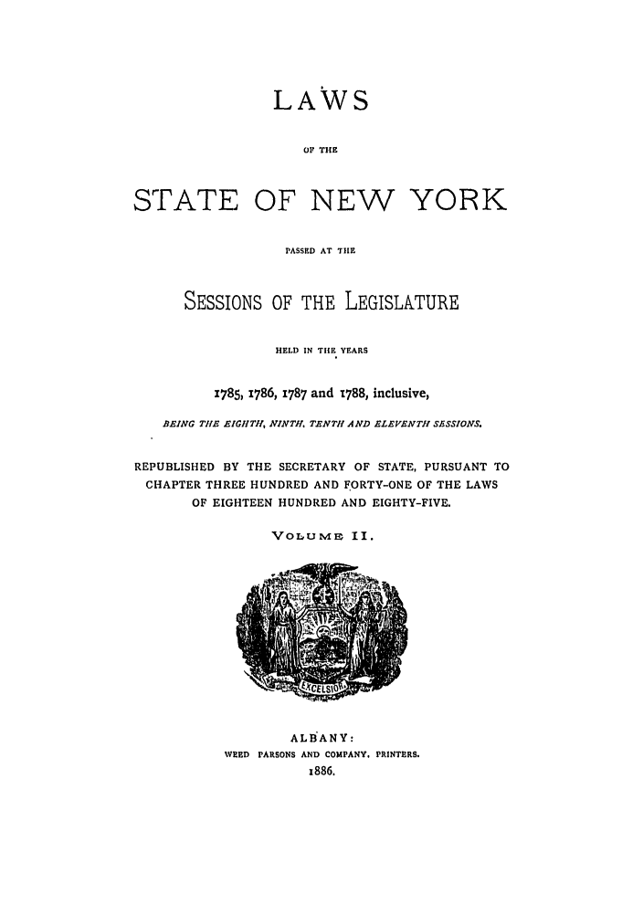 handle is hein.ssl/ssny0371 and id is 1 raw text is: LAWS
OF THE
STATE OF NEW YORK
PASSED AT TIE
SESSIONS OF THE LEGISLATURE
HELD IN THE YEARS
1785, 1786, 1787 and 1788, inclusive,
BEING THE EIGHTH, NINTH. TENTH AND ELEVENTH SESSIONS.
REPUBLISHED BY THE SECRETARY OF STATE, PURSUANT TO
CHAPTER THREE HUNDRED AND FORTY-ONE OF THE LAWS
OF EIGHTEEN HUNDRED AND EIGHTY-FIVE.
VoluMmm II.

ALB'ANY:
WEED PARSONS AND COMPANY, PRINTERS.
1886.


