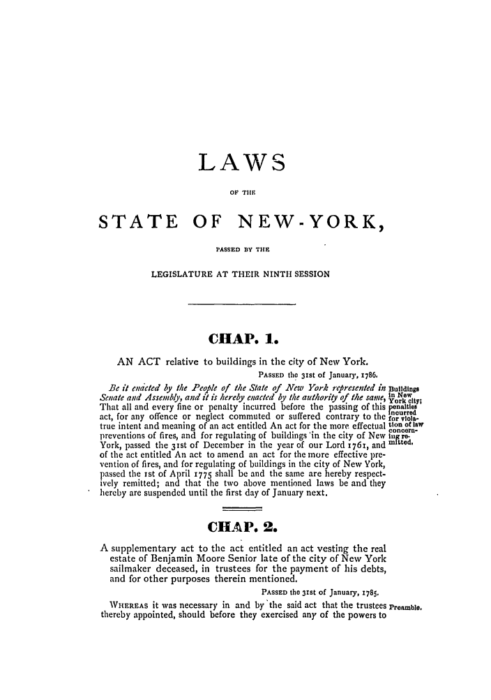 handle is hein.ssl/ssny0372 and id is 1 raw text is: LAWS
OF TIe
STATE OF NEW-YORK,
PASSED BY TIE
LEGISLATURE AT THEIR NINTH SESSION
CHAP. 1.
AN ACT relative to buildings in the city of New York.
PASSED the 31st of January, 1786.
Be it endcted by the People ofl he State of New York represented in Buildings
Senate and Assembly, and it is hereby enacted by the authority of the same, iNty;
That all and every fine or penalty incurred before the passing of this penaltes
-  -                               ncurred
act, for any offence or neglect commuted or suffered contrary to the for vlol-
true intent and meaning of an act entitled An act for the more effectual tion of law
conce~rn-
preventions of fires, and for regulating of buildings 'in the city of New iro-
York, passed the 3Ist of December in the year of our Lord 1761, and mitted.
of the act entitled An act to amend an act for the more effective pre-
vention of fires, and for regulating of buildings in the city of New York,
passed the 1st of April 1775 shall be and the same are hereby respect-
ively remitted; and that the two above mentioned laws be and they
hereby are suspended until the first day of January next.
CHA P. 2.
A supplementary act to the act entitled an act vesting the real
estate of Benjamin Moore Senior late of the city of New York
sailmaker deceased, in trustees for the payment of his debts,
and for other purposes therein mentioned.
PASSED the 3rst of January, 1785.
WHEREAS it was necessary in and by'the said act that the trustees Preamble.
thereby appointed, should before they exercised any of the powers to


