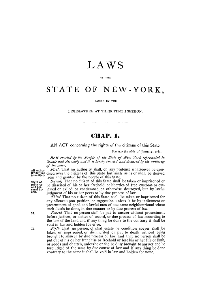handle is hein.ssl/ssny0373 and id is 1 raw text is: LAWS
OF 11F
STATE OF NEW-YORK,
PASSED 13Y THE
LEGISLATURE AT THEIR TENTH SESSION.
CHAP. 1.
AN ACT concerning the rights of the citizens of this State.
PASSED the 2601 of January, 1787.
Be it enaced y the Peop/e of the State of Xew York represented in
Senate and Assembly and it is heirely enacted and declared It' the authorit,
of the same.
All author-  Firs/, That no authority shall, on any pretence whatsoever be exer-
ity derived cised over the citizens of this State but such as is or shall be derived
from state from and granted by the people of this State.
Right of  Second, That no citizen of this State shall be taken or imprisoned or
property  be disseised of his or her freehold or liberties of free customs or ont-
Rlt 1er-
JonaIllb, lawed or exiled or condemned or otherwise destroyed, but by lawful
arty.   judgment of his or her peers or by due process of law.
Thhd That no citizen of this State shall be taken or imprisoned for
any offence upon petition or suggestion unless it be by indictment or
presentment of good and lawful men of the same neighbourhood where
such deeds be done, in due manner or by due process of law.
Id.      FIotrtith That no person shall be put to ansver without presentment
before justices, or matter of record, or due process of law according to
the law of the land and if any thing be done to the contrary it shall be
void in law and holden for error.
Id.       Fifth 'T'hat no person, of what estate or condition soever shall be
taken or imprisoned, or disinherited or put to death without being
brought to answer by due process of law, and that no person shall be
put out of his or her franchise or freehold or lose his or her life or limb,
or goods and chattels, unless he or she be duly brought to answer and be
forejudged of the same by due course of law and if any thing be done
contrary to the same it shall be void in law and holden for none.


