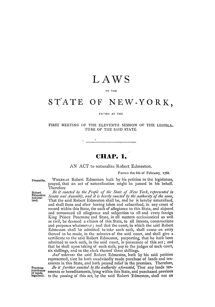 handle is hein.ssl/ssny0374 and id is 1 raw text is: LAWS
STATE OF NEW-YORK,
I'A'EI) AT Till E
FIRST MEETING OF THE ELEVENTH        SESSION OF TIlE LEGISLA.
TURE OF THE SAID STATE.
CHAP. 1.
AN ACT to naturalize Robert Edineston.
PASSED the 6th of February. 1788.
Preamble.  WIEREAS Robert Edmeston hath by his petition to the legislature,
prayed, that an act of naturalization might be passed in his behalf.
Therefore
Robert    lie it enacted by the People of the Slate of zrew York, riepresented ht
ndeston Senate and Assenmbly, and it is hereby enated b' (he authority of (he same,
natural-
Ized.   That the said Robert Edmeston shall be, and he is hereby naturalized,
and shall from and after having taken and subscribed, in any court of
record within this State, the oath of allegiance to this State, and abjured
and renounced all allegiance and subjection to all and every foreign
King Prince Potentate and State, in all matters ecclesiastical as well
as civil, be deemed a citizen of this State, to all intents, constructions
and lrposes whatsoever ; and that the court, in which the said Robert
Edmeston shall be admitted to take such oath, shall cause an entry
thereof to be made, in the minutes of the said court, and shall give a
certificate to the said Robert Edmeston, purporting, that he hath been
admitted to such oath, in the said court, in pursuance of this act ; and
that he shall upon taking of such oath, pay to the judges of such court,
six shillings, and to the cleik thereof three shillings.
And whereas the said Robert Edmeston, hath by his said petition
represented, that he hath unadvisedly made purchase of lands and ten-
ements in this State, and hath prayed relief in the premises. Therefore,
Previous  Be it futther enacted by the adhority aforesaid, That any lands ten-
ofrladse ements or hereditaments, lying within this State, and purchased previous
legalized, to the passing of this act, by the said Robert Edmeston, shall not o.r



