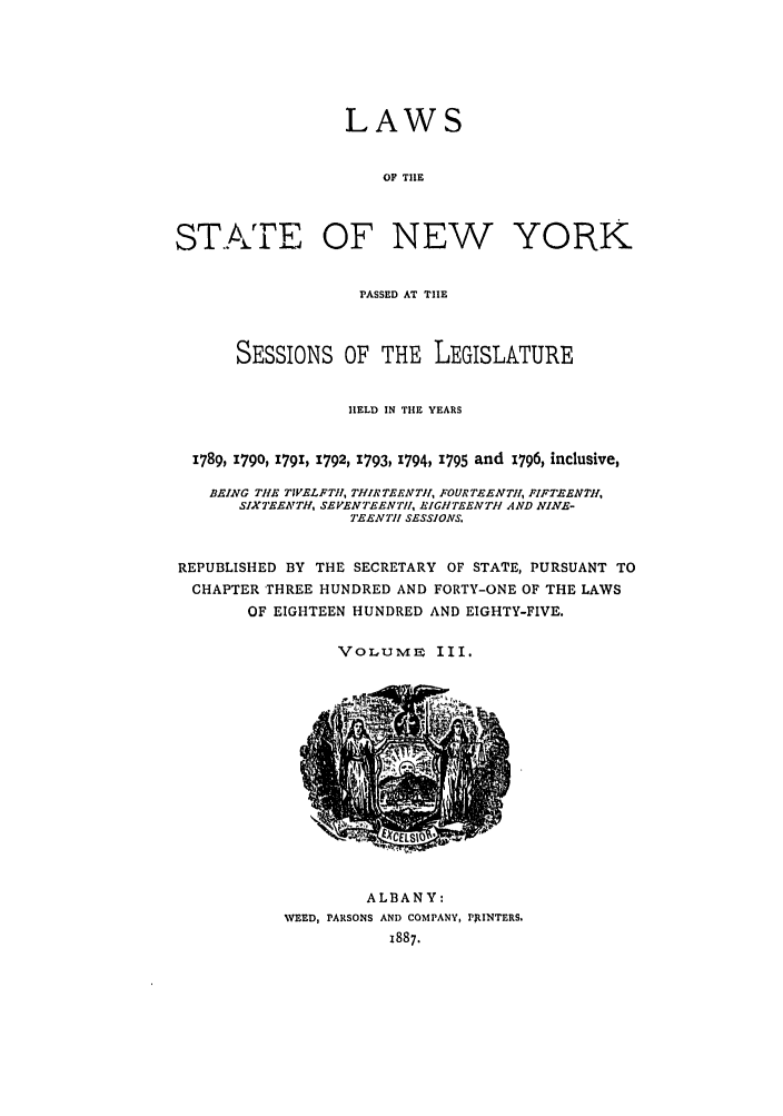handle is hein.ssl/ssny0377 and id is 1 raw text is: LAWS
OF THE
STATE E OF NEW YORK
PASSED AT THE
SESSIONS OF THE LEGISLATURE
HELD IN THE YEARS
1789, 1790, 1791, 1792, 1793, 1794, 1795 and 1796, inclusive,
BEING THE TWELFTH, THIRTEENTH, FOURTEENTH!, FIFTENTH,
SIXTEENTH, SEVENTEENTH, EIGHtTEENTH AND NINE-
TE EN I7 SESSIONS.
REPUBLISHED BY THE SECRETARY OF STATE, PURSUANT TO
CHAPTER THREE HUNDRED AND FORTY-ONE OF THE LAWS
OF EIGHTEEN HUNDRED AND EIGHTY-FIVE.
VOLUME III.

ALBANY:
WEED, PARSONS AND COMPANY, P RINTERS.
1887.


