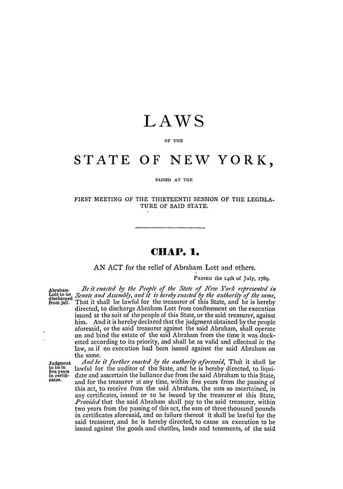 handle is hein.ssl/ssny0378 and id is 1 raw text is: LAWS
OF TIE
STATE OF NEW YORK,
PASSED AT TlE
FIRST MEETING OF TIE THIRTEENTH SESSION OF THE LEGISLA-
TURE OF SAID STATE.
CHAP. 1.
AN ACT for the relief of Abraham Lott and others.
PASSED the 14th of July, 1789.
Abraham    Be it enacted by the People of the State of New York rep resented in
Lott to be Senate and Assembly, and it is hereby enacted by the authority of the same,
discharged
from jail. That it shall be lawful for the treasurer of this State, and he is hereby
directed, to discharge Abraham Lott from confinement on the execution
issued at the suit of the people of this State, or the said treasurer, against
him. And it is hereby declared that the judgment obtained by the people
aforesaid, or the said treasurer against the said Abraham, shall operate
on and bind the estate of the said Abraham from the time it was dock-
etted according to its priority, and shall be as valid and effectual in the
law, as if no execution had been issued against the said Abraham on
the same.
Judgment   And be it further enacted by the authority aforesaid, That it shall be
to ben  lawful for the auditor of the State, and he is hereby directed, to liqui-
fve years
In cartln- date and asscertain the ballance due from the said Abraham to this State,
cates.   and for the treasurer at any time, within five years from the passing of
this act, to receive from the said Abraham. the sum so ascertained, in
any certificates, issued or to be issued by the treasurer of this State,
Provided that the said Abraham shall pay to the said treasurer, within
two years from the passing of this act, the sum of three thousand pounds
in certificates aforesaid, and on failure thereof it shall be lawful for the
said treasurer, and he is hereby directed, to cause an execution to be
issued against the goods and chattles, lands and tenements, of the said


