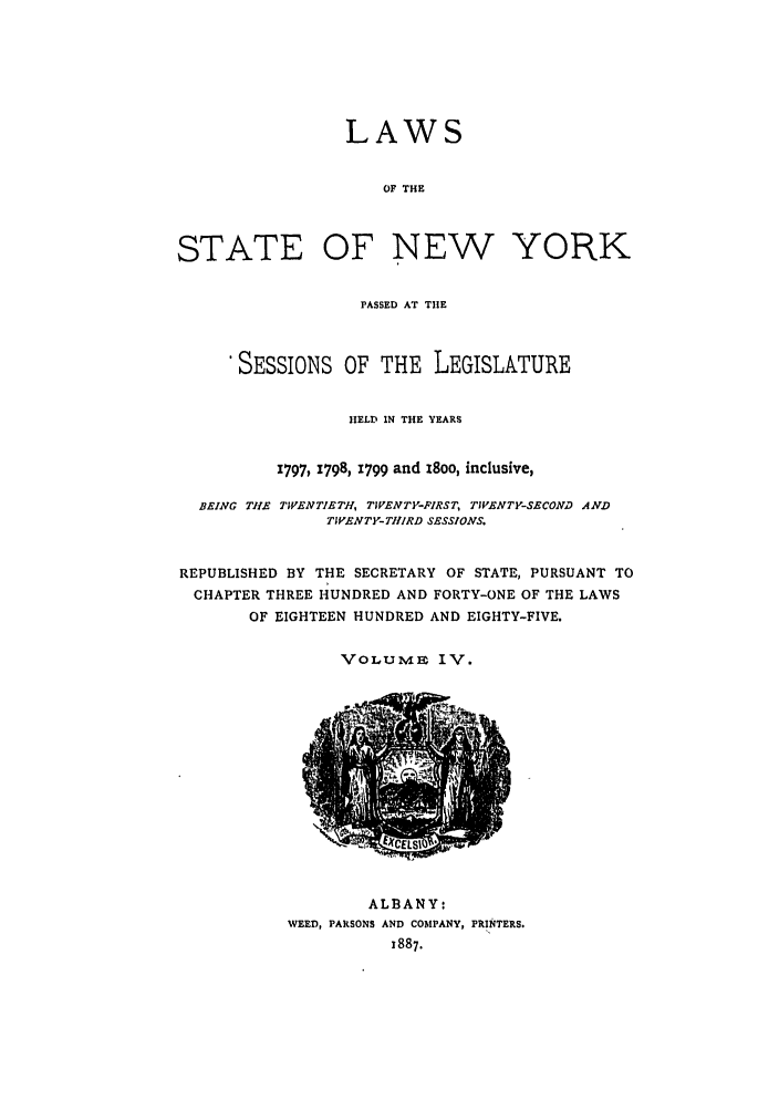 handle is hein.ssl/ssny0386 and id is 1 raw text is: LAWS
OF THE
STATE OF NEW YORK
PASSED AT THE
'SESSIONS OF THE LEGISLATURE
HELD IN THE YEARS
1797, 1798, 1799 and i8oo, inclusive,
BEING THE TWENTIETH, TIVENTY-FIRST, TIVENTY-SECOND AND
TIVENTY- THIRD SESSIONS.
REPUBLISHED BY THE SECRETARY OF STATE, PURSUANT TO
CHAPTER THREE HUNDRED AND FORTY-ONE OF THE LAWS
OF EIGHTEEN HUNDRED AND EIGHTY-FIVE.

VOLTME IV.

ALBANY:
WEED, PARSONS AND COMPANY, PRINTERS.
x887.


