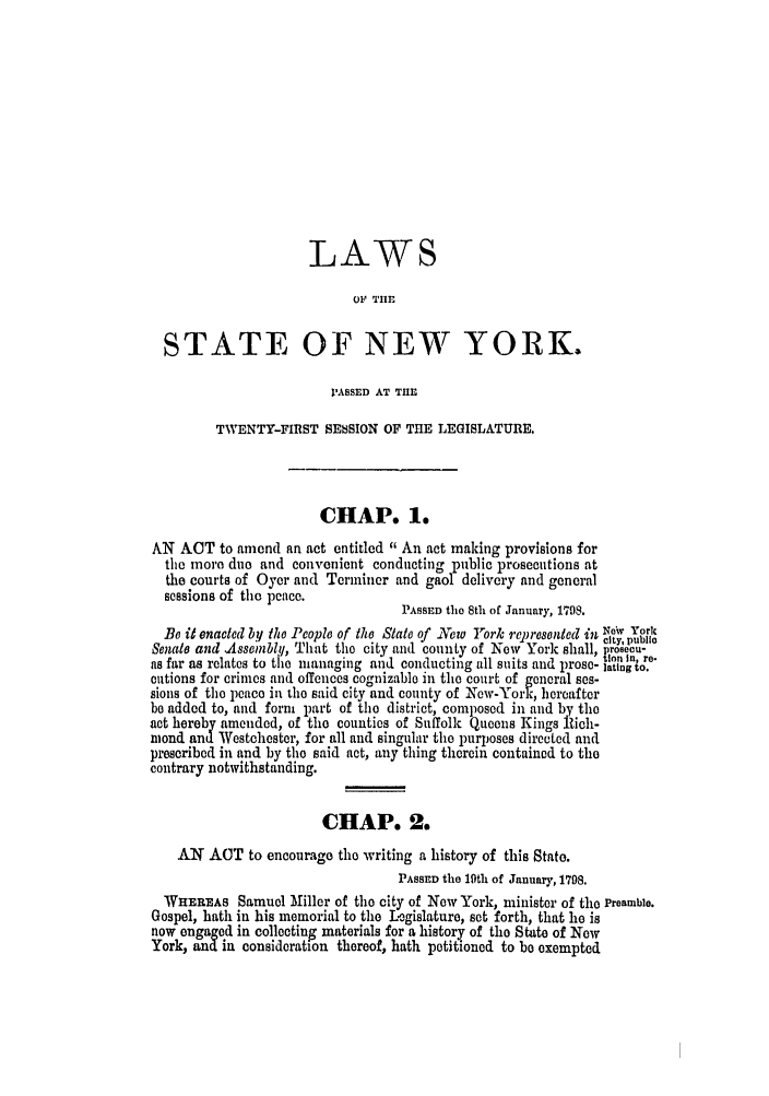 handle is hein.ssl/ssny0387 and id is 1 raw text is: LAWS
OF TlE
STATE OF NEW YORK.
'ASSED AT THE
TWENTY-FIRST SESSION OF THE LEGISLATURE.
CHAP. 1.
AN ACT to amend an act entitled  An act making provisions for
the more duo and convenient conducting public prosecutions at
the courts of Oyer and Terminer and gaol delivery and general
sessions of the peace.
PASSED the 8th of January, 1798.
Be it enacted by the People of the State of Xew rork relnresented in 140* York
city, public
Senate and .Assembly, That the city and county of Now York shall, Vrosecu-
inon In, re-
as far as relates to the managing and conducting all suits and prose- lating to.
cutions for crimes and offences cognizable in the court of general ses-
sions of tei peace in the said city and county of New-York, hereafter
be added to, and form part of the district, composed in and by the
act hereby amended, of the counties of Suffolk Queens Kings lich-
niond and Westchester, for all and singular the purposes directed and
prescribed in and by the said act, any thing therein contained to the
contrary notwithstanding.
CHAP. 2.
AN ACT to encourage the writing a history of this State.
PASSED the 19th of January, 1708.
WHEREAS Samuel Miller of the city of Now York, minister of the Preamble.
Gospel, hath in his memorial to the Legislature, set forth, that he is
now engaged in collecting materials for a history of the State of New
York, and in consideration thereof, hath petitioned to be exempted


