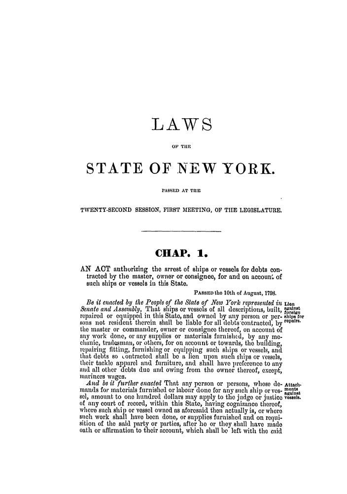 handle is hein.ssl/ssny0388 and id is 1 raw text is: LAWS
OF TlE
STATE OF NEW YORK.
PASSED AT THE
TWENTY-SECOND SESSION, FIRST MEETING, OF TIE LEGISLATURE.
CHAP. 1.
AN ACT authorizing the arrest of ships or vessels for debts con-
tracted by the master, owner or consignee, for and on account of
such ships or vessels in this State.
PASSED the 10th of August, 1798.
Be it enacted by the People of the State of Now York represented in Lien
Senate and Assem;tbly, That ships or vessels of all descriptions, built, against
foreign
repaired or equipped in this State, and owned by any person or per- ahips for
sons not resident therein shall be liable for all debts 'contracted, by repairs.
the master or commander, owner or consignee thereof, on account of
any work done, or any supplies or materials furnishc.d, by any me-
chanic, tradesman, or others, for on account or towards, the building,
repairing fitting, furnishing or equipping such ships or vessels, and
that debts so Lontracted shall be a lien upon such ships or vessels,
their tackle apparel and furniture, and shall have preference to any
and all other debts duo and owing from the owner thereof, except,
mariners wages.
And be it further enacted That any person or persons, whose do- Attach.
mands for materials furnished or labour clone for any such ship or yes- monts
. . against
sel, amount to one hundred dollars may apply to the judge or justice vessels.
of any court of record, within this State, having cognizance thereof,
where such ship or vessel owned as aforesaid then actually is, or where
such work shall have been done, or supplies furnished and on requi-
sition of the said party or parties, after he or they shall have made
oath or affirmation to their account, which shall be left with the oaid


