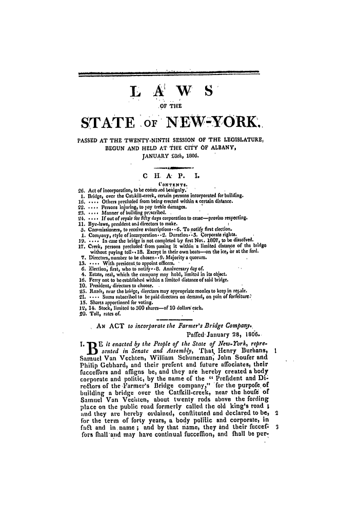 handle is hein.ssl/ssny0396 and id is 1 raw text is: L A,'W S'
OF THE
STATE OF NEW-YORK.
PASSED AT THE TWENTY-NINTH SESSION OF THE LEGISLATURE,
BEGUN AND HELD AT THE CITY OF ALBANY,
JANUARY £Oth, 180G.
C    H  A    P.     I.
('ONTENTS.
26. Act of incorporation, to be coisttAied beignly.
I. Bridge, over the Catskill-creek, certain persons incorporated for building.
16 ..... Others precluded from being erected within a certain distance.
22.      Persons Injuring, to pay treble diimages.
23 ..... Manner of building pr-scribed.,
'24. .... If out of repair for fifty days corporation to cease-proviso respecting.
11. Bye-laws, president and directors to make.
5. Commissioners, to receive sbscriptions. .6. To notify first election.
I. Company, etyle of incorporation. .2. Duration ..S. Corporate rights.
19. .... In case the bridge is not completed by first Not. 1807, to be dissolved.
17. Creek, persons precluded from passing it within a limited distance of the bridgo
without paying toll. , 18. Except in their own boats-on the ice, or at the ford.
7. Directors, number to be chosen. , 91 Majority a quorum.
13. .... With president to appoint officers. 
6. Election; first, who to notify- .. Anniversary day of.
4. Estate, real, which the company may hold, limited in its object.
16. Ferry not to be established within a limited distance of said bridge.
10. President,, directors to choose.
25. Roads, near the bridge, directors may appropriate monies to keep in repair.
21 ..... Sums subscribed to be paid directors on demand, on pain of forfeiture.
15. Sharts apportioned for voting.
112, 14. Stock, limited to 300 shares-of 10 dollars' each.
,20. Toll, rates of.
AN ACT to incorporate the Farmer's Bridge Company.
Paficd, January 28, 1806.
1. J) F-it enacted by the People of     the State of .New-rork, repre-
j     sented   in Senate and Asscmbty, That Henry            Burhans,      I
Samuel Van Vechten, William Schtneman) John Soufer and
Philip Gebhard, and their prefent and future aflociates, their
fucceffors and affigns be, and they are hereby created a body
corporate and politic, by the name of the 46 Prefldent and Di-
realors of the Farmer's Bridge          company, 'for the purpofe of
building a bridge over the Catfkill-creek, near the houfi of
Samuel Van Veceiten, about twenty rods above the fording
place on the public road formerly called the old king's road ;
and they    are hereby     ordained, conflituted and declared to be,          2
fbr the term of forty years, a body politic and corporate, in
fa6t and    in, name ; and by that name, they And their fuccef                3
fors flall'and may have continual fucceflion, and fhall be per-


