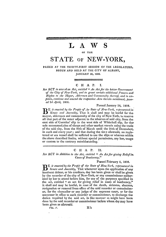 handle is hein.ssl/ssny0398 and id is 1 raw text is: LAWS
OF TIE
STATE OF NEW-YORK,
PASSED AT THE THIRTY-FIRST SESSION OF THE LEGISLATURE$
BEGUN AND HELD AT THE CITY OF ALBANY,
JANUARY 26, 1808.
C   H   A  P.    I.
AN ACT to aread an Act, entitled  An ./Jct for the 6etter Governmenf
of the City of'New.-York, and to grant certain additional Powverm and
Rig/hts to the Mfayor, .Ildernief and (unionalty thereof, and to ex.
plain, continue and amend the respfective .,lcts therein inentioned, piass-
ed 2d Apiril, 1806.
Passed January 26, 1808.
B   E it enacted by the Peolle qf;he State of New-York, represented in
Senate and Assembly, That it shall and may be lawful for the
mayor, aldermen and commonalty of the city of New-York, to reserve
all that partof the water adjacent to the wharves of said city, from the
cast sidce of Coenties' slip to the west side of Whitehall slip, for tho
sole accommodation of sloops and other market vessels using the trade
of the said city, from the 20th of Maich until the 20th of Decehibe ,
in each and every year ; and that during the time aforesaid, no regis-
tered or sea vessel shall be suffered to use the slips or wharves within
the above described limits, without special permission, any law, usage
or custom to the contrary notwithstanding.
C   H   A   P.   If.
AN ACT in Addition to the .Act, entitled  .An Act for giving Relief in.
Cases of Insolvency.
Pmsed February 5, 1808.
B   E it enacted by the People of the State of New-York, rep resented in;
Senate and Alssembly, That whenever upon the application of any
insolvent debtor, or his creditors, day has been given or shall be given
by the recorder of the city of New-York, or any commissioner author-
ized by law to attend before him, for any of the purposes specified in
the act, entitled  an act fbr giving relief in cases of insolvency,
it shall and may be lawful, in case of the death, sickness, absence,
resignation or removal from office of the said recorder or commission-
cr, for the chancellor or any judge of the supreme court, or for the
successor in office to such recorder or commissioner, to discharge the
duties required by the said act, in like manner as might have been
done by the said recorder or commissioner before whom day way have
been given as aforesaid.
roL. r.                   H h


