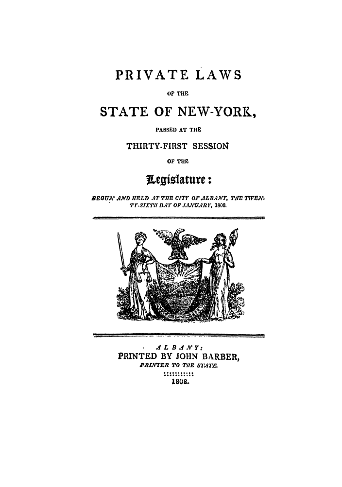 handle is hein.ssl/ssny0399 and id is 1 raw text is: PRIVATE LAWS
OF THE
STATE OF NEW-YORK,

PASSED AT THE
THIRTY-FIRST SESSION
OF THE

BEBGUM, AID IELD AT TIE CITY OF ILBAXY, TiE T1VEX
TFoSITII DY OF J'IMNUARY, 1808.

.4 L B IN Y:
PRINTED BY JOHN BARBER,
pRIANERR TO TIlE STATE.
1802.

....    . :,  --  ,  _.  ,  _  .  '        - -


