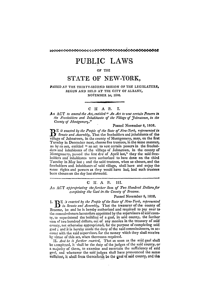 handle is hein.ssl/ssny0400 and id is 1 raw text is: 0I
PUBLIC LAWS
OF TIIE
STATE OF NE W-YORK,
PASSED AT THE THIRTY-SECOND SESSION OF THE LEGISLATURE,
BEGUN AND HELD AT THE CITY OF ALBANY,
NOVEMBER lst, 1608.
C 11 A P. 1.
A+w ACT to amend the .Act, entitled In Act to vest certain Powers its
Mhe Freeholders and Inhabitants of the Village of Johnstown, in the
County qj Montgomcrg.
Passed Novembcr 8, 1808.
E it enacted by the Peolde of the State qf Aew- York, reptresented in
I   Senate and dasenbly, That the freeholders and inhabitants of the
village of Johnstown, in the county of Montgomery, may, on the first
Tuesday in Dcccmbcr next, choose five trustees, in the same manner,
as by an act, entitled  an act to vest ccrtain powers in the freehol-
ders and inhabitants of the village of Johnstown, in the county of-
-[ontgoicirv, passed the first day of April last, they the said free-
holders and inhabitants were authorized to have done on the third
Tuesday in May last ; and the said trustees, when so chosen, and the
frccholders and. inhabitants of said village, shall have and enjoy the.
sanit  rights and powers as they would have had, had such trustees
bucn chosen on the day last aforesaid.
C   II. A  P.   III.
A ,; ACT apln'opriating the further Sum of Two Hundred Dollars for
cumJpleting the Gaol in the County of Broome.
Passed November 8, 1809.
I. W) E Z enacted by the Peolde of the State of .'cw- York, reiresented
in Senate and A.sembly, That the treasurer of the county of
]roomc, be and lie is hereby authorized and required to pay over to
the commissioners heretofore appointed by the supervisors of said coun-
ty, to superintend the building of a gaol, in said county, the further
sum of two hundred dollars, ant of any monies in the treasury of said-
county, not otherwise appropriated, for the purpose of completing said
gaol ; and it is hereby made the duty of the said commissioners, to ac-
com,t with the said supervisors for the money ,which they shall receive
by virtue of this act, when thereunto required.
II. And be it further enacted, That as soon as the said gaol shall
be completed, it shall be the duty of the judges of the said county, or
a majority of them, to examine and ascertain the sufficiency of said
bol, and whenever the said judges shall have pronounced the.same
sufficient) it 5hall frora thenceforth be the pol of said county, and tho


