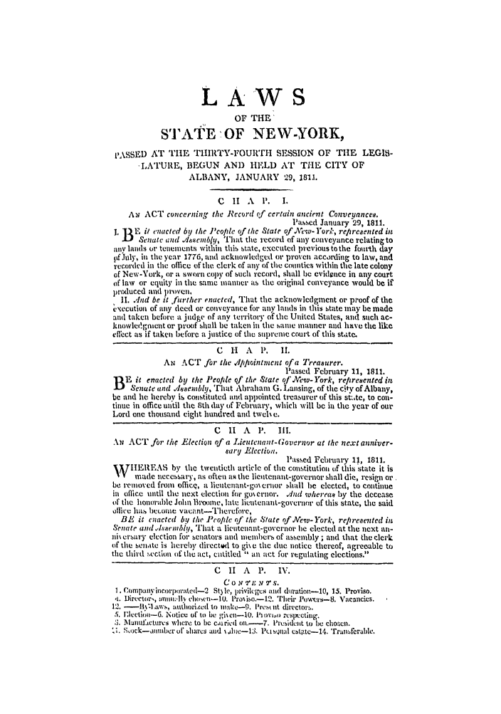 handle is hein.ssl/ssny0404 and id is 1 raw text is: LA WS
OF THE
STATE'OF NEW-YORK,
1'ASSED AT THE TIIIRTY-FOURTH SESSION OF THE                LEGIBI-
-LATUILE, BEGUN AND HELD AT THE CITY OF
ALBANY, JANUARY 29, 1811.
C  11 A    P.   I.
Au ACT concerning the Record of certain ancient Conveyances.
Passed January 29, 1811.
L B .E it enacted by the J'eople of the State of .New- York, rep reaented in
Senate and .Jlsenibly, That the record of any conveyance relating to
any lands or tenements within this state, executed previous to the fourth day
pflJuly, in the year 1776, and acknowledged or proven according to law, and
recorded in the office of the clerk of any of the counties within the late colony
of New-York, or a sworn copy of such record, shall be evidwice in any court
of law or equity in the same manner as the original conveyance would be if
produced and proven.
II. .'nd be it *urther enacted, That the acknowledgment or proof of the
xecution of any deed or conveyance for any lands in this state may be made
and taken before a judge of any territory of the United States, and such ac-
knowle'.gnient or proof shall be taken in the same manner and have the like
eflhct as if taken before a justice of the suprenie court of this state.
C  1-  A   P.  1I.
AN ACT for the dpptointinent of a Treasurer.
Passed February 11, 1811.
B E it enacted by the Peo/de qf the State qf Wewu- York, reltresented in
Senate and .1Jssembly, That Abraham G. Lansing, of the city of Albany,
be and he hereby is constituted and appointed treasurer of this st.,te, to con-
tinue in office until the 8th day of February, which will be in the year of our
Lord one thousand eight hundred and twcl e.
C  1I  A   P.  II.
AN ACT for the Election of a Lieutenant-Governor at the next anniver-
sary Electioa.
Passed February 11, 1811.
W IIEI1FAS by the twentieth article of the constitution of this state it is
made necessary, as often aR the lieutenant-governor shall die, resign or
be removed from officq, a lieutenant-goi erov shall be elected, to continue
in office until the next election for go% ernor. v/nd w /ereas by the decease
of the honorable John B1oomle, late lieutenant-governor of this state, the said
olhice has betoin vacant-ThereTore,
BE it enated by the Peopde of the State of Mew-York, represented in
Senate and.,lssnibl, That a lieutenant-governor be elected at the next an-
i\ er'sary election for senators and members of assembly ; and that the clrk
of the senaitc is herey directed to gih e the due notice thereof, agreeable to
the third section of the act, entitled  an act for regulating elections.
C  II A    P.  IN7.
CO N I' N 7   S.
1. Companyincorporatcd-2 St3le, privilegcs and dration-10, 15. Proviso.
,i Director,, :inii~lv                riic--I. Prosiso.-12. Their Powers-8. Vacancics.
12.  -  tws, authiorized to mk:tc-9. I're,, lit directors.
5. J'lcetjoii-G. Notice of to be 1i eu-10. 111011.0 respuctingi.
3. M nantoucturcs where to ) e.oiricd on.- 7. 'resident to be chosen.
',ock-aumber of bharcs and Ahii-13. Pi sQ)al cbt;tc-14. Transferable.


