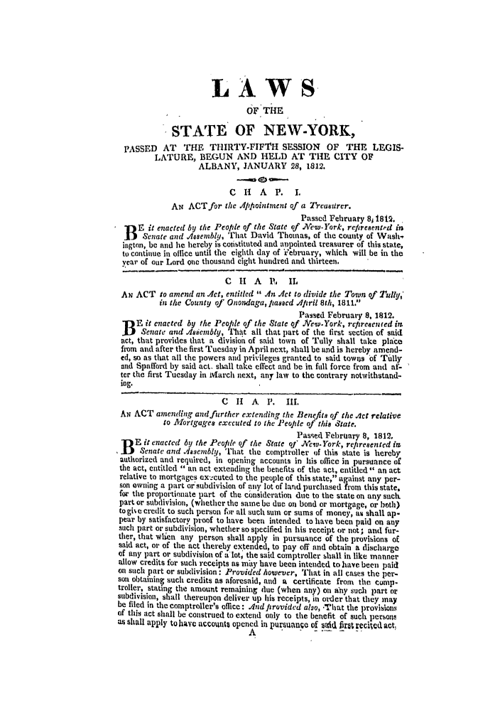 handle is hein.ssl/ssny0405 and id is 1 raw text is: LAWS
OF THE
STATE OF NEW-YORK,
PASSED AT THE THIRTY-FIFTH SESSION OF THE LEGIS-
LATURE, BEGUN AND HELD AT THE CITY OF
ALBANY, JANUARY 28, 1812.
C IH A P. I.
AN ACTfor the IAipointment of a TreasUrer.
Passed February 81 18t2.
B E it enacted by the People of the State of .Aew.York, refiresentrd in
Senate and Aosembly, That David Thomas, of the county of Wash,
ington, be and he hereby is coistituted and iopointed treasurer of this state,
to continue in office until the eighth day of iV'ebruary, which will be in the
year of our Lord one thousand eight hundred and thirteen.
C  H   A   1  IL
Ax ACT to amend an Act, entitled  A.n 4ct to divide the Town of Tully,'
in the County of Onondaga, lasscd dfpril 8th, 1811.
Passed February 8, 1812.
E it enacted by the Peopde of the State of .ew.York, re/tresen ed im
Senate and loiembly, That all that part of the first section of said
act, that provides that a division of said town of Tully shall take place
from and after the first Tuesday in April next, shall be and is hereby amend-
ed, so as that all the powers and privileges granted to said towns of Tiilly
and Spafford by said act. shall take effect and be in full force from and af-
ter the first Tuesday in March next, any law to the contrary notwithstand-
ing.
C   I  A  P.  III.
AN ACT amending and further extending, the Benefits of the Act relative
to Mlfortgages executed to the People of this State.
Pasmied February 8, 1812.
DE it enacted by the Peopde of the State of Ycw-York, repiresented im
I B   Senate and Assembly, That the comptroller of this state is hereby
authorized and required, in opening accounts in his office in pursuance of
the act, entitled  an act extending the benefits of the act, entitled an act
relative to mortgages ex':cuted to the people of this state, against any per-
son owning a part oi subdivision of any lot of land purchased from this state,
for the proportionate part of the consideration due to the state on any such
part or subdivision, (whether the same be due on bond or mortgage, or both)
to gihe credit to such person for all such sum or sums of money, au shall ap-
pear by satisfactory proof to have been intended to have been paid on any
such part or subdivision, whether so specified in his receipt or not, and fur-
ther, that Wlien any person shall apply in pursuance of the provisions of
said act, or of the act thereby extended, to pay off and obtain a discharge
of any part or subdivision of a' lot, the said comptroller ,hall in like manner
allow credits for such receipts as may have been intended to have been paid
on such part or subdivision: Provided however, That in all cases the per-
son obtaining such credits as aforesaid, and a certificate from the comp-
troller, stating the amount remaining due (when any) on any such part or
subdivision, shall thereupon deliver up his receipts, in order that they may
be filed in the comptroller's office: Anditrovided alo, -That the provisions
of this act shall be construed to extend only to the benefit of such pCCbOn
as shall apply to have accounts opened in pursuance of sai ftrt rcked act,
A                     frtrc~dat


