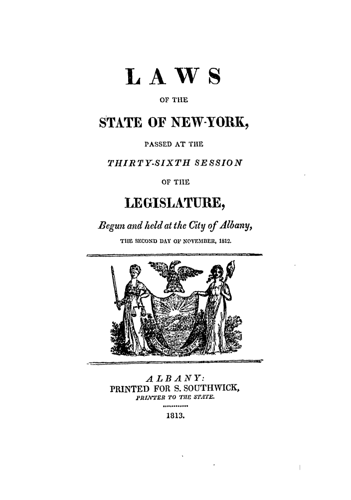 handle is hein.ssl/ssny0406 and id is 1 raw text is: LAWS
OF THE
STATE OF NEW-YORK,
PASSED AT THE
THIRTY-SIXTH SESSION
OF TfIM
LEGISLATURE,
Begun and held at the City of Albany,
TILE SECOND DAY OF NOVEMBER, 1812.

ALBANY:
PRINTED FOR S. SOUTHWICK,
.PRIN'ER TO THE ,TAT.E.
1813.



