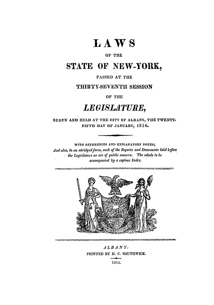 handle is hein.ssl/ssny0407 and id is 1 raw text is: LAWS
OF THE
STATE OF NEW-YORK,

PASSED AT THE
THIRT Y-SE VENTII SESSION
OF TIlE
LE GISLII TUlE,

hIEGUN AND HELD AT TIMf CITY OF ALBANY, TIE TNVDNTY-
FIFTH DAY OF JANUARY  18141
WfTTi RFERENCES AND EXPLANATOItY NOTEB;
And also, in an abridgedform, such of the Reports and Documents laid before
the Legislatuic as are of public concern. The whole to be
accompanied ly a copious Indx.

A L B J N Y:
PRINTED BY H1. C. SOUTHWICK,
1814.


