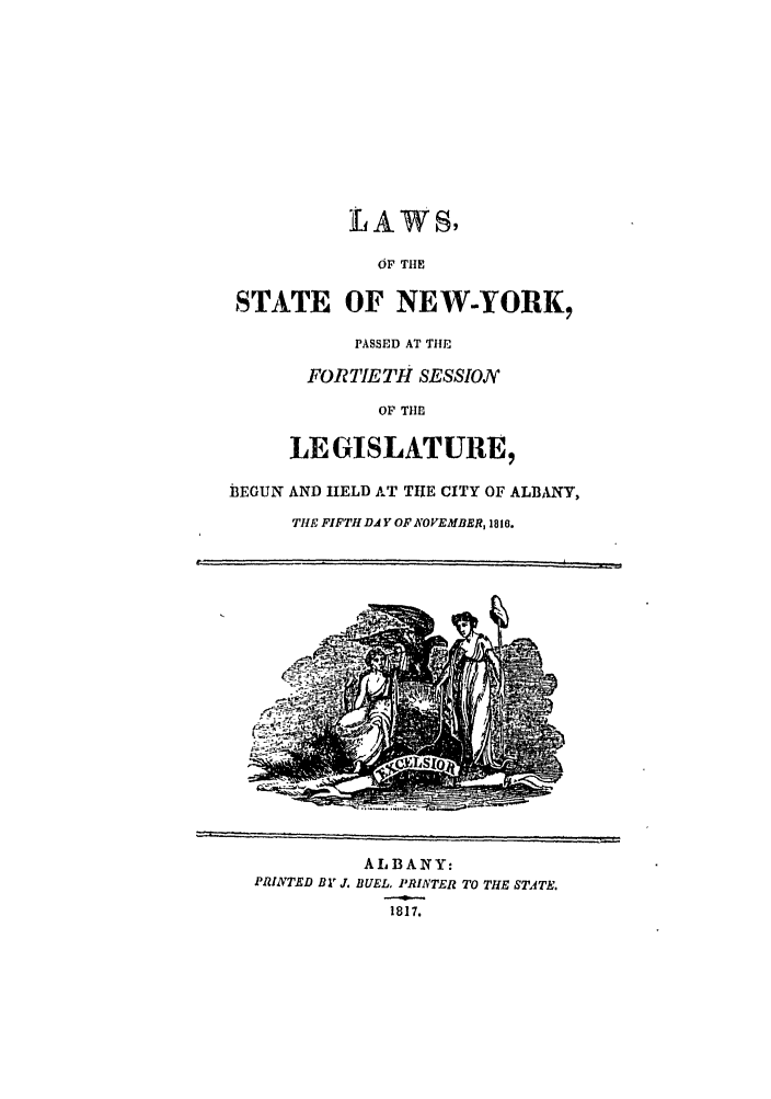 handle is hein.ssl/ssny0410 and id is 1 raw text is: LAWS,
OF TIIE
STATE OF NEW-YORK,
PASSED AT TIE
FORTIETH SESSION
OF THE
LE GISLATURE,
BEGUN AND HELD AT TIIE CITY OF ALBANY,
THE FIFTH DA Y OF NOVEMBER, 1816.

AI, BA NY:
PRINTED Bl' J. BUEL PAINTER TO THE TITE.
1817.


