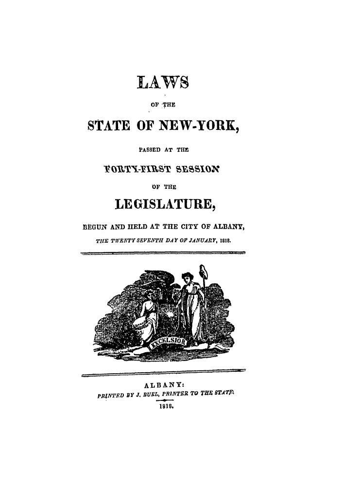handle is hein.ssl/ssny0411 and id is 1 raw text is: LAWS
OF 'THE
STATE OF NEW-YORK,
PASSED AT THE
V 0fTIM-YAW~t 5VASSION
OF THE
LEGISLAtTURE,
NEGUlN AND HELD AT THE CITY OF ALBANY,
THE TWENTY SEVENTH DAYF OP JANUARY, 1818.

ALBANY'
pRINTFD BY J. DUEL, PRINTER TO TLE 6T-AT
1818.


