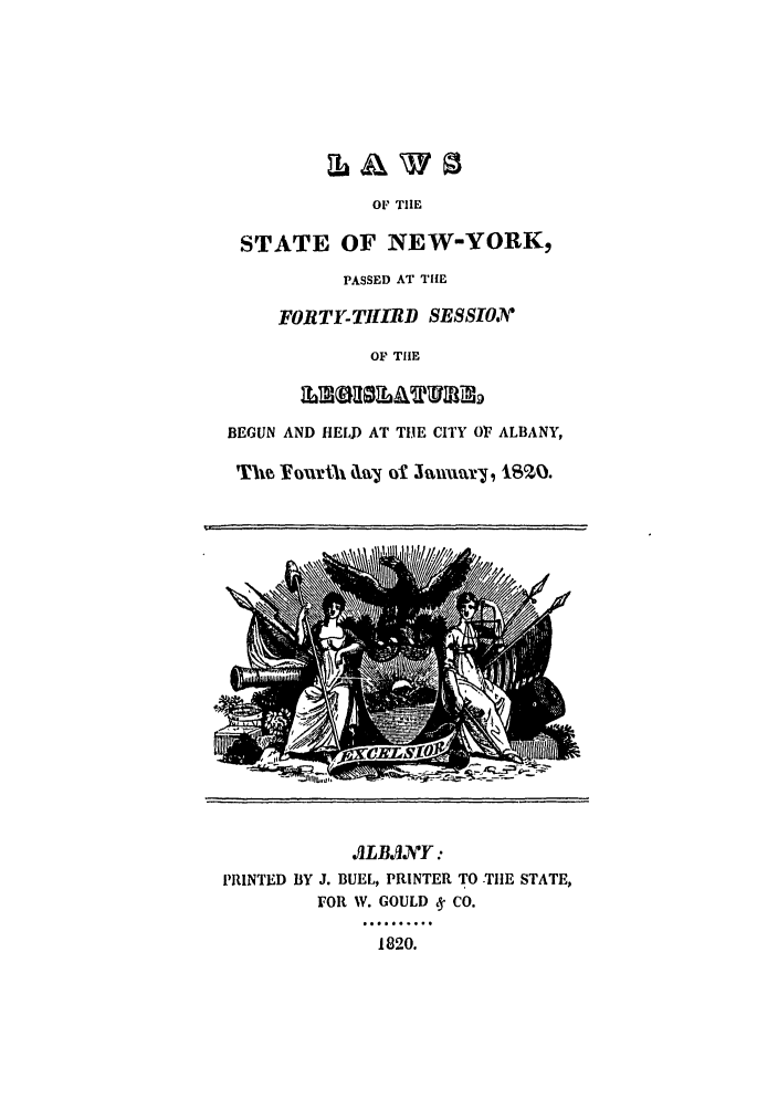 handle is hein.ssl/ssny0413 and id is 1 raw text is: OF TIE
STATE OF NEW-YORK,
PASSED AT THE
FORTY-THIRD SESSIO
OF THE
BEGUN AND HELD AT TIE CITY Or, ALBANY,
Th-e Y~our%~ slj ol January, 182V.
I!LB..VY:
PRINTED BY J. BUEL, PRINTER TO TIE STATE,
FOR W. GOULD y CO.
.....
1820.


