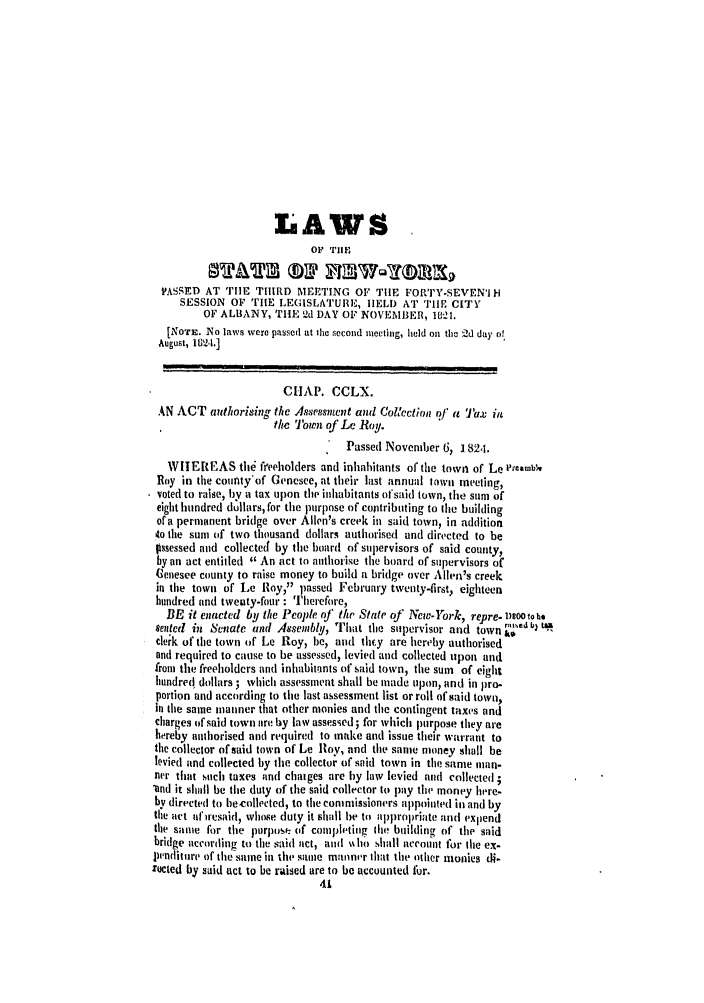 handle is hein.ssl/ssny0419 and id is 1 raw text is: LAWS
OF TIHE
PASSED AT TIE THIRD MEETING OF TIlE FORTY-SEVENI H
SESSION OF TIE LEGISLATURE, HELD AT TIle CITY
OF ALBANY, THE 2d DAY OF NOVEMBER, 1821.
[NOTE. No laws were passed at Ihe second iiecting, held on tei 2d day oe
August, 18124.]
CHAP. CCLX.
AN ACT authorising the Assessment and Collection/ a  Tax ill
the Town of Le Roy.
Passed November 6, 182,1.
WITEREAS tile freeholders and inhabitants of the towl of Le ,'rambiv
Roy in the coufty'of Genesee, at their lust annual town meeting,
voted to raise, by a tax upon the inhabitants t'said town, the sum of
eight hundred dollars, for the purpose of contributing to the building
of a permanent bridge over Allen's creek in said town, in addition
to the sum of two thousand dollars authurised and directed to be
gossessed and collected by the board of supervisors of said county,
by an act entitled  An act to authorise the board of supervisors of
Genesee county to raise money to build a bridge over Allen's creek
in the town of be loy, passed February twenty-first, eighteen
hundred and tweuty-four : 'herefire,
BE it enacted by the People of the State 0j' New-York, repre- D0Soo to .
seated in Senate and Assembly, That the supervisor and town
clerk of the town of Le Roy, le, and they are hereby authorised
and required to cause to be assessed, levied and collected upon and
from the freeholders and inhabitants of said town, the sum of eight
hundred' dollars ; which assessment shall be made upon, and in pro-
portion and according to the last assessment list or roll of said town,
in the same manner that other monies and the contingent taxes and
charges of said town are by law assessed; for which purpose they are
hereby ainhorised and required to make and issue their warrant to
the collector of said town of Le Roy, and the same money shall be
levied and collected by the collector of said town in the same man.
nar that such taxes and chaiges are by law levied and collected ;
'and it shall be the duty of the said collector to pay the money here.
by directed to hecollected, to the commissioners appointed in and by
the act afiresaid, whose duty it shall be to appropriate and expend
the same for the purpose (if completing tie building of the said
bridge according to the said act, and %ho shall account for the ex-
pFinditure of the same in tie same manner that the other monies di.
:ucted by said act to be raised are to be accounted fur.
4


