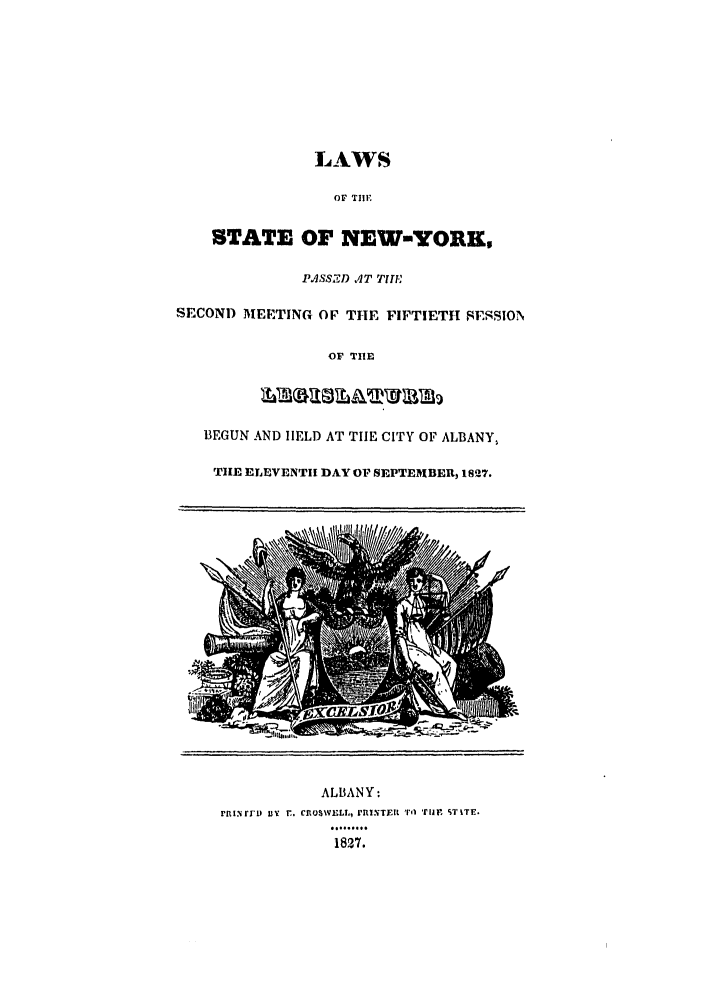 handle is hein.ssl/ssny0423 and id is 1 raw text is: LAWS
OF TIIE
STATE OF NEW-YORK,
PASS.ZD AT TIHE
SECOND MEETING OF THE FIFTIETH SESSION
OF THlE
BEGUN AND HELD AT TIE CITY OF ALBANY,
THE ELEVENTIH DAY OF SEPTEMBEU, 1827.
ALBANY:
FrnINfiD IY T. CROSWELL, 'IiTEIR 'Tl Tre STiTE.
1827.


