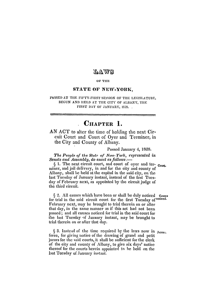 handle is hein.ssl/ssny0424 and id is 1 raw text is: OF TIIE
STATE OF NEW-YORK,
PASSED AT TIHE FIFTY-FIRS'' SESION OF TIlE LEGISLATURE,
BEGUN AND HELD AT 'THIE CITY OF ALBANY, TilE
FIRST DAY OF JANUARY, 182B.
TCHAPTER 1.
AN ACT to alter the time of holding the next Cir-
cuit Court and Court of Oyer and Terminer, in
the City and County of Albany.
Passed January 4, 1828.
The People qf the State of New- York, iepresented in
Senate and Assembly, do enact as follows:-
§ 1. The next circuit court, and court of oyer and ter- Court,
miner, and jail delivery, in and for the city and county of
Albany, shall lie held at the capitol in the said city, on the
last Tuesday of January instant, instead of the first Tues-
day of February next, as appointed by the circuit judge of
the third circuit.
§ 2. All causes which have been or shall be duly noticed Causei
for trial in the said circuit court for the first Tuesday ofnlticed.
February next, may be brought to trial therein on or after
that day, in the same manner as if this act had not been
passed ; and all causes noticed for trial in the said court for
the last Tuesday )f January instant, may be brought to
trial therein on or after that (lay.
§ 3. Instead of the time required by the laws now in Jurorg.
force, for giving notice of the drawing of grand and petit
jurors for the said courts, it shall be sufficient for the clerk
of the city and county of Albany, to give six lays' notice
thereof for the courts herein appointed to be held on the
last Tuesday of .anuary instant.


