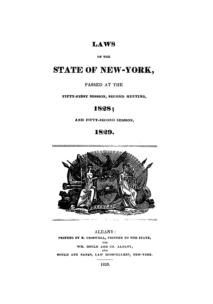 handle is hein.ssl/ssny0425 and id is 1 raw text is: LAWS
OF THE
STATE OF NEW-YORK,
PASSED AT THE
FIFTY-FIRST SESSION, SECOND MEETING,
AND FIFTY-SECOND SESSION,
1829.
ALBANY:
PRINTED BY R. CROSWELL) PRINTER TO THE STATE,
FOl
WM. GOULD AND CO. ALIBANY)
AND
GOULD AND RANKS, LAW BOORSELLEnS, NEW-YORK.
1829.


