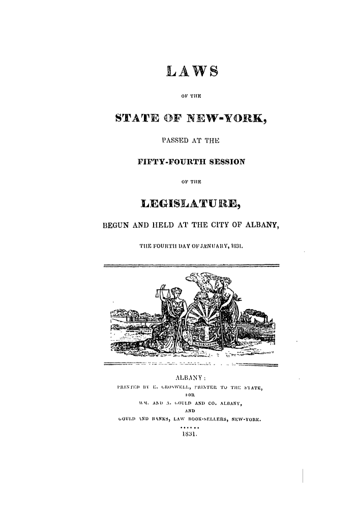 handle is hein.ssl/ssny0427 and id is 1 raw text is: LAWS
OF TIM
STATE OF NEW-YORK,
PASSED AT THE
FI]FTY-FOURTH SESSION
OF TIlE
LEGISLATURE,
BEGUN AND HELD AT THE CITY OF ALBANY,
TIlE FOURTH DAY OF JANUARY, 1831.
AIIB,\NY:
PRENIIN   By I1 L. tIL LIU, I'NTER  TU  Ti ll.  'IATIR,
I, OIl.
%%%I. AN) A. t,OULD  AND  CO. ALBANY,
AND
uOULID  UND  IIkNK  LAW  BOOK-SEI.LERS, NE W-YOltIC.
1S3 1.


