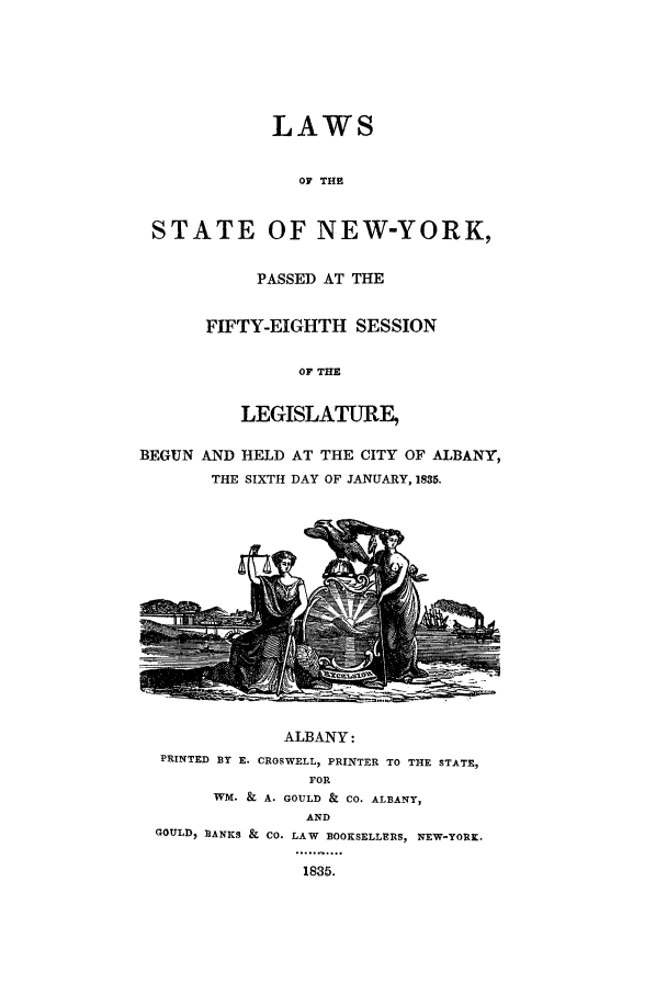 handle is hein.ssl/ssny0431 and id is 1 raw text is: LAWS
OF THE
STATE OF NEW-YORK,

PASSED AT THE
FIFTY-EIGHTH SESSION
OF THE
LEGISLATURE,

BEGUN AND HELD AT THE CITY OF ALBANY,
THE SIXTH DAY OF JANUARY, 1835.

ALBANY:
PRINTED BY E. CROSWELL, PRINTER
FOR

TO THE STATE,

WM. & A. GOULD & CO. ALBANY,
AND
GOULD) BANKS & CO. LAW BOOKSELLERS, NEW-YORK.
1835.


