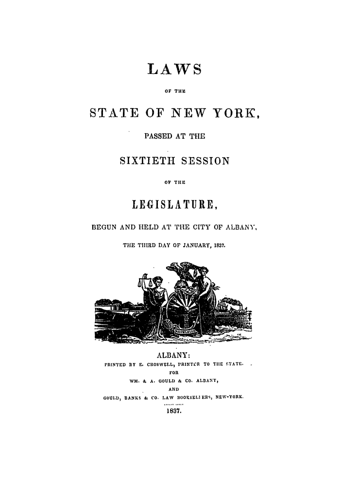 handle is hein.ssl/ssny0433 and id is 1 raw text is: LAWS
OF THE
STATE OF NEW YORK,
PASSED AT THE
SIXTIETH SESSION
OF THE
LEGISLATURE,
BEGUN AND HELD AT THE CITY OF ALBANY,
THE THIRD DAY OF JANUARY, 1837.

ALBANY:
PRINTED BY E. CROSVELL, PRINTkI TO THE ETATE.
FOR
WM.   A. GOULD & CO. ALBANY,
AND
GOUIDl BANKS - CO. LAW IIOOKSELI EIS, NEW-YORK.
1837.


