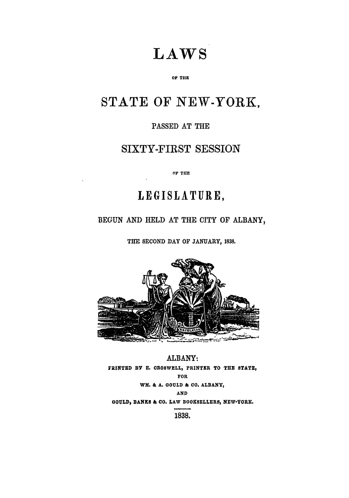 handle is hein.ssl/ssny0434 and id is 1 raw text is: LAWS
Or THE
STATE OF NEW-YORK,
PASSED AT THE
SIXTY-FIRST SESSION
OF THE
LEGISLATURE,
BEGUN AND HELD AT THE CITY OF ALBANY,
THE SECOND DAY OF JANUARY, 1838.

ALBANY:
FRINTED BY E. CROSWELL, PRINTER TO THE STATE,
FOR
WM. & A. GOULD & CO. ALBANY,
AND
GOULD, BANKS & CO. LAW BOOKSELLERS, NEW-YORK.
1838.


