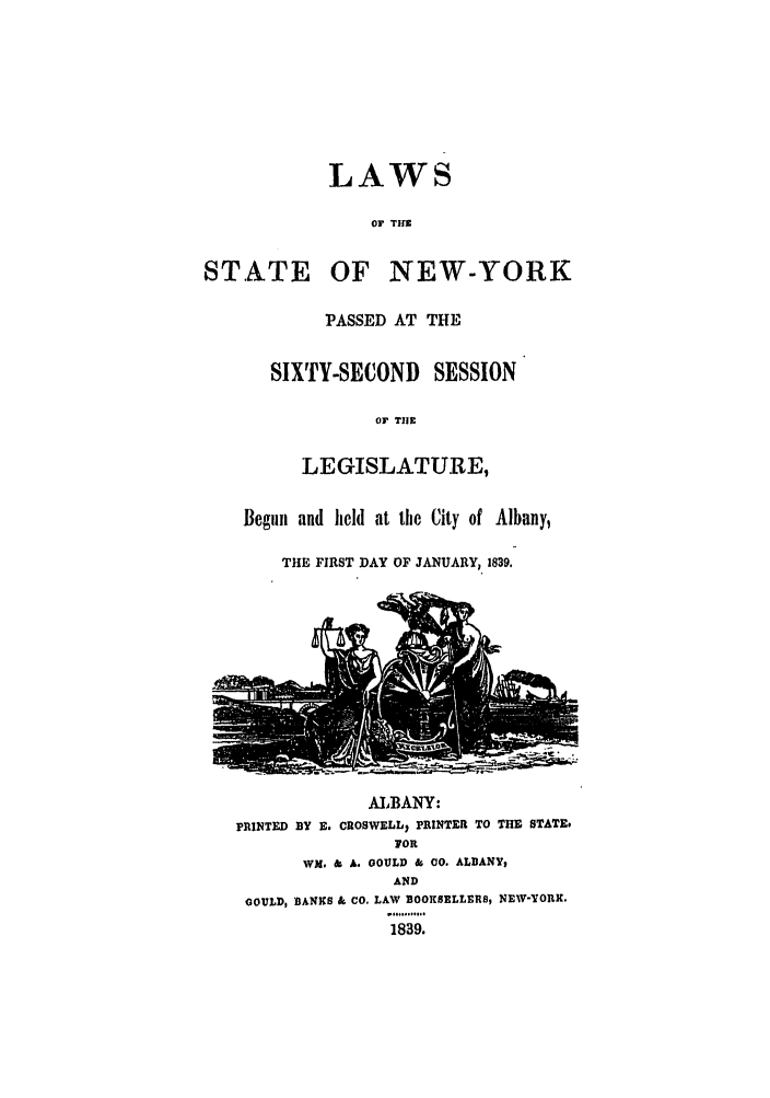 handle is hein.ssl/ssny0435 and id is 1 raw text is: LAWS
OF TH
STATE OF NEW-YORK
PASSED AT THE
SIXTY-SECOND SESSION
OF T1I9
LEGISLATURE,
Begun and held at the City of Albany,
THE FIRST DAY OF JANUARY, 1839.
ALBANY:
PRINTED BY E. CROSWELL, PRINTER TO THE STATE.
FOR
WM. & A. GOULD & 00. ALBANY9
AND
GOULD, BANKS & CO. LAW BOOKSELLERS, NEW-YOtUR.
1839.


