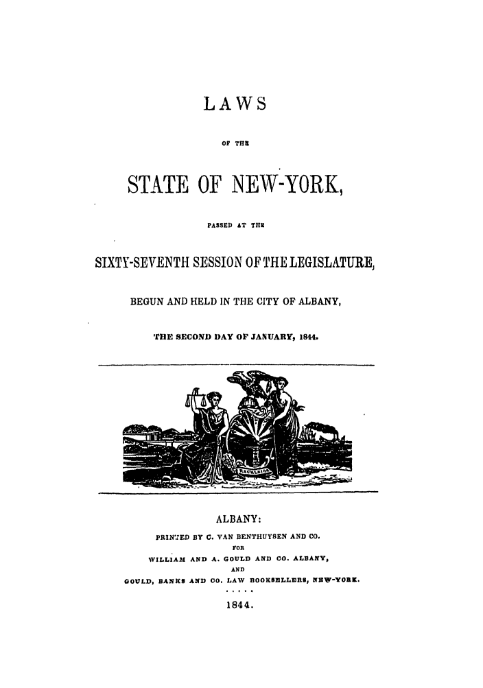 handle is hein.ssl/ssny0440 and id is 1 raw text is: LAWS
OF THI
STATE OF NEW-YORK,
PASSED AT THR
SIXTY-SEVENTH SESSION OF THE LEGISLATURE,
BEGUN AND HELD IN THE CITY OF ALBANY,
THE SECOND DAY OI' JANUARY, 1844.
ALBANY:
PRIN'.ED BY C. VAN BENTHUYSEN AND CO.
FOR
WILLIAM AND A. GOULD AND 00. ALBANY,
AND
GOULD, BANKS AND 00. LAW BOOKUELLERU, NAW-YORK.
1844.


