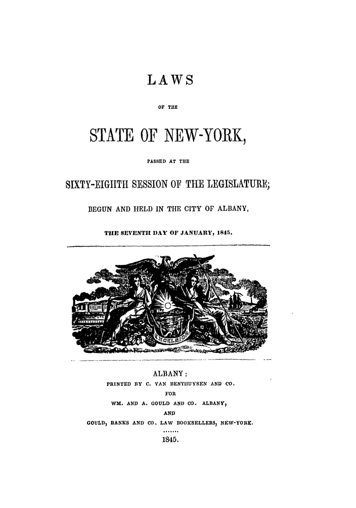 handle is hein.ssl/ssny0441 and id is 1 raw text is: LAWS
OF TIlE
STATE OF NEW-YORK,
PASSED AT THE
SIXTY-EIGIITI SESSION OF THE LEGISLATURE;
BEGUN AND HELD IN THE CITY OF ALBANY,
THE SEVENTH DAY OF JALNUARY, 1845.
ALBANY:
PRINTED BY C. VAN BENTIIUYSEN AND CO.
FOR
WM. AND A. GOULD AND CO. ALBANY,
AND
GOULD) BANKS AND CO. LAW BOOKSELLERS; NEW-YORK.
1845.



