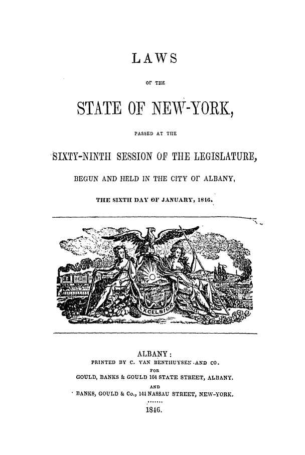 handle is hein.ssl/ssny0442 and id is 1 raw text is: LAWS
or THE
STATE OF NEW-YORK,
PASSED AT THE
SLXTY-MNIL SESSION OF TIlE LEGISLATURE,
BEGUN AND HELD IN THE CITY OF ALBANY,
TIE SIXTH DAY OF JANUARY, 1816.

ALBANY:
PRINTED BY C. VAN BENTIIUYSEN  AND CO.
FOR
GOULD, BANKS & GOULD 104 STATE STREET, ALBANY.
AND
fBANKS, GOULD & Co., 144 NASSAU STREET, NEW-YORK.
1816.


