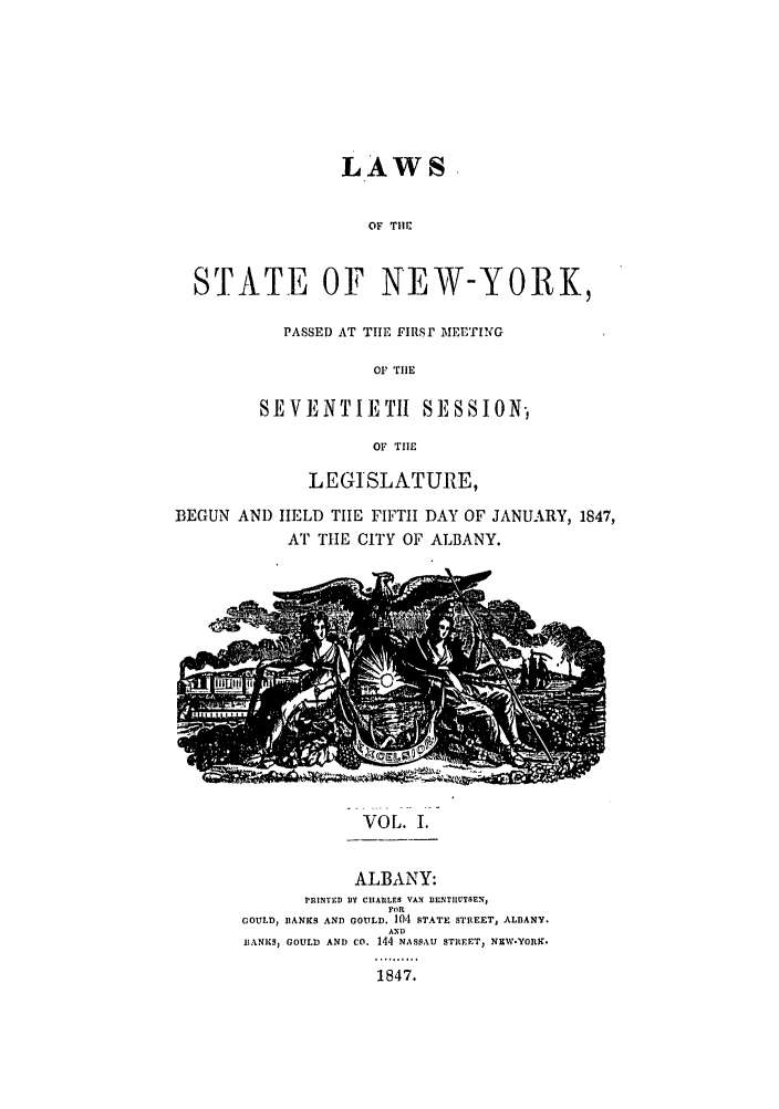 handle is hein.ssl/ssny0443 and id is 1 raw text is: LAWS
OF THlC
STATE OF NEW-YORK,

PASSED AT THE FIRSI MEETING
OF TrIlE
SEVENTIETH         SESSION,
OF TIE

LEGISLATURE,
BEGUN AND HELD TIE FIFTH DAY OF JANUARY, 1847,
AT TIE CITY OF ALBANY.

VOL. I.

ALBANY:
rRiNTED BY CIIARLES VAN BENTIIUYSEN1
FOR
GOULD, BANKS AND GOULD. 104 STATE STREETJ ALBANY.
AND
BANICS, GOULD AND CO. 144 NASSAU STBEET, NEW-YORK.
1847.


