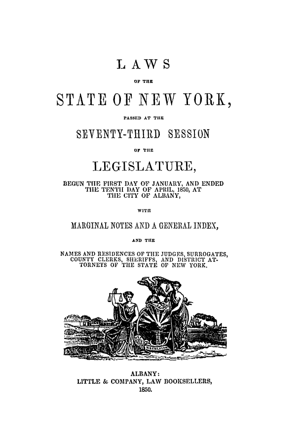 handle is hein.ssl/ssny0447 and id is 1 raw text is: LAWS
OF THE
STATE OF NEW YORK,
PASSED AT TIlE
SEVENTY-TiIlID SESSION
OF THIE
LEGISLATURE,
BEGUN THE FIRST DAY OF JANUARY, AND ENDED
TIE TENTH DAY OF APRIL, 1850, AT
TIlE CITY OF ALBANY,
WITH
MARGINAL NOTES AND A GENERAL INDEX,
AND THE
NAMES AND RESIDENCES OF THE JUDGES, SURROGATES,
COUNTY CLERKS, SHERIFFS, AND DISTRICT AT.
TORNEYS OF THE STATE OF NEW YORK,

ALBANY:
LITTLE & COMPANY, LAW BOOKSELLERS,
1850.


