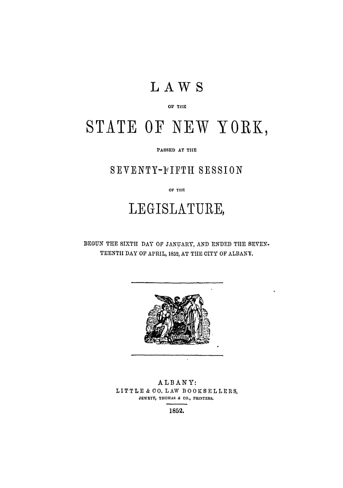 handle is hein.ssl/ssny0449 and id is 1 raw text is: LAWS

OF TIE
STATE OF NEW YORK,
PASSED AT THE
SEVENTY-FIFTH SESSION
OF TIIE
LEGISLATURE,

BEGUN THE SIXTH DAY OF JANUARY, AND ENDED THE SEVEN.
TEENTH DAY OF APRIL, 1852, AT THE CITY OF ALBANY.

ALBANY:
LITTLE & CO. LAW BOOKSELLERS,
JEWETT, T1IOMAS & CO., PRINTERS.
1852.


