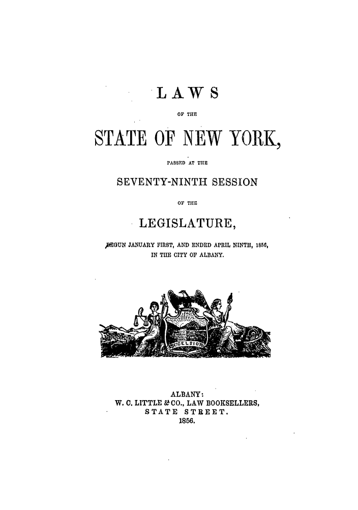 handle is hein.ssl/ssny0453 and id is 1 raw text is: LAWS

OF THE
STATE OF NEW YORK,
PASSED AT TIE
SEVENTY-NINTH SESSION
OF TIEl
LEGISLATURE,
NGUN JANUARY FIRST, AND ENDED APRIL NINTH, 1856,
IN THE CITY OF ALBANY.

ALBANY-
W. C. LITTLE &CO., LAW BOOKSELLERS,
STATE STREET.
1856.


