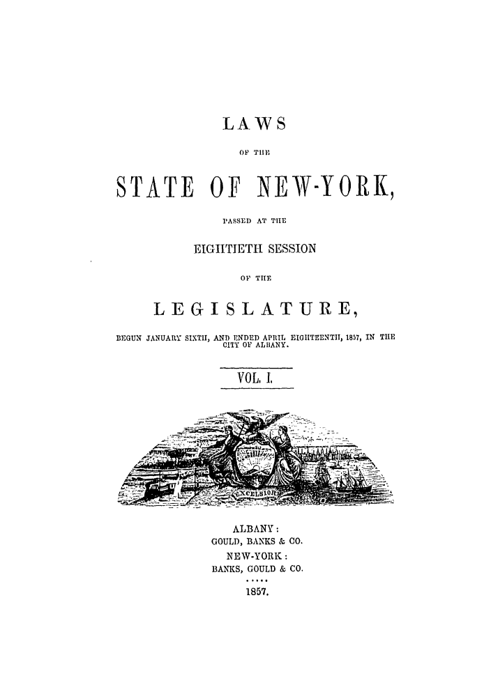 handle is hein.ssl/ssny0454 and id is 1 raw text is: LAWS
OF TIIE
STATE OF NEW-YORK,
PASSED AT TIE
EIGHTIETH SESSION
OF TIE
LEGISLATURE,
BEGUN JANUARY SIXTH, AND ENDED APRIL EIGIITEENTIT, 1857, IN TIlE
CITY OF ALIIANY.
VOL. 1.
ALBANY:
GOULD, BANKS & CO.
NEW-YORK:
BANKS, GOULD & CO.
1857.


