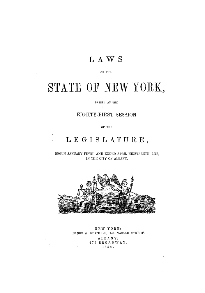 handle is hein.ssl/ssny0456 and id is 1 raw text is: LAWS
OF! TIl'
STATE OF NEW YORK,
PASSE) AT TIlM
EIGHTY-FIRST SESSION
OF  'rIi,
L E G I S L ATU RE,
BEGUN JANUARY FIFTHI, AND ENDED APRIL NINETEENTII, 1858,
IN TIHE CITY O ALBANY.

NEW YORK:
BANKS & IIROTHIEIS, 14- NASSAU STREET.
ALBANY:
,175 BROAI)WAY,
185.


