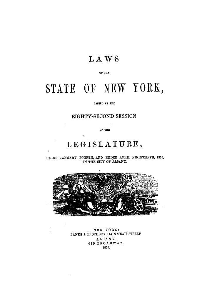 handle is hein.ssl/ssny0457 and id is 1 raw text is: LA WS

OF THE
STATE OF NEW                YORK,
PASSED AT THE
EIGHTY-SECON.D SESSION
OF THE
LEGISLATURE,

BEGUN JANUARY

FOURTH, AND ENDED APRIL
IN THE CITY OF ALBANY.

NINETEENTH, 1859,

NEW YORK:
BANKS & BROTHERS, 144 NASSAU STREET.
ALBANY:
475 BROADWAY.
1859.


