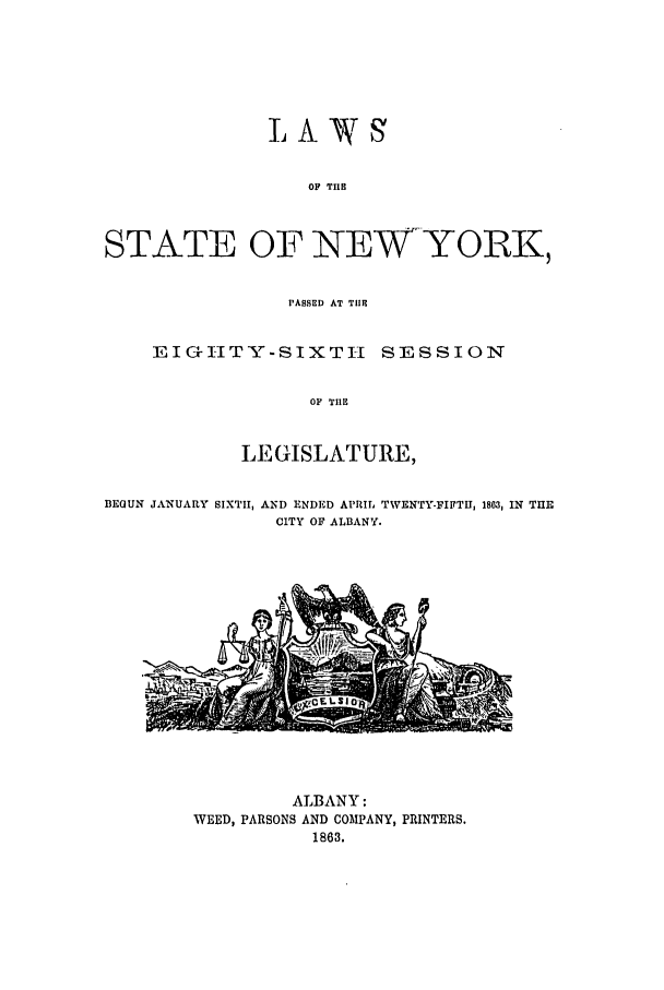 handle is hein.ssl/ssny0461 and id is 1 raw text is: OF TIE
STATE OF NEW-YORK,

PASSED AT TIlE
E IGI-ITY-SIXTI-I SESSION
OF TIlE
LEGISLATURE,

BEGUN JANUARY SIXTH, AND ENDED APRIL TWENTY-FIFTH, 1803, IN THE
CITY OF ALBANY.

ALBANY:
WEED, PARSONS AND COMPANY, PRINTERS.
1863.


