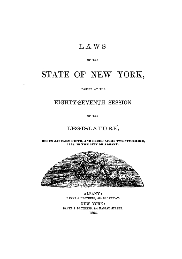 handle is hein.ssl/ssny0462 and id is 1 raw text is: LAWS
OF TILE
STATE OF NEW YORK,

PASSED AT TILE
EIGHTY-SEVENTH SESSION
OF TIHE
LEGISLATURE,

BEGUN JANUARY FIFT11, AND ENDED APRIL TWVENTY-TIIID,
18 064, IN TILE CITY OF ALnANY.

ALBANY:
BANKS & BROTIIERS, 475 BROADWAY.
NEW YORK:
BANKS & BROTHERS, 144 NASSAU STREET.
1864.


