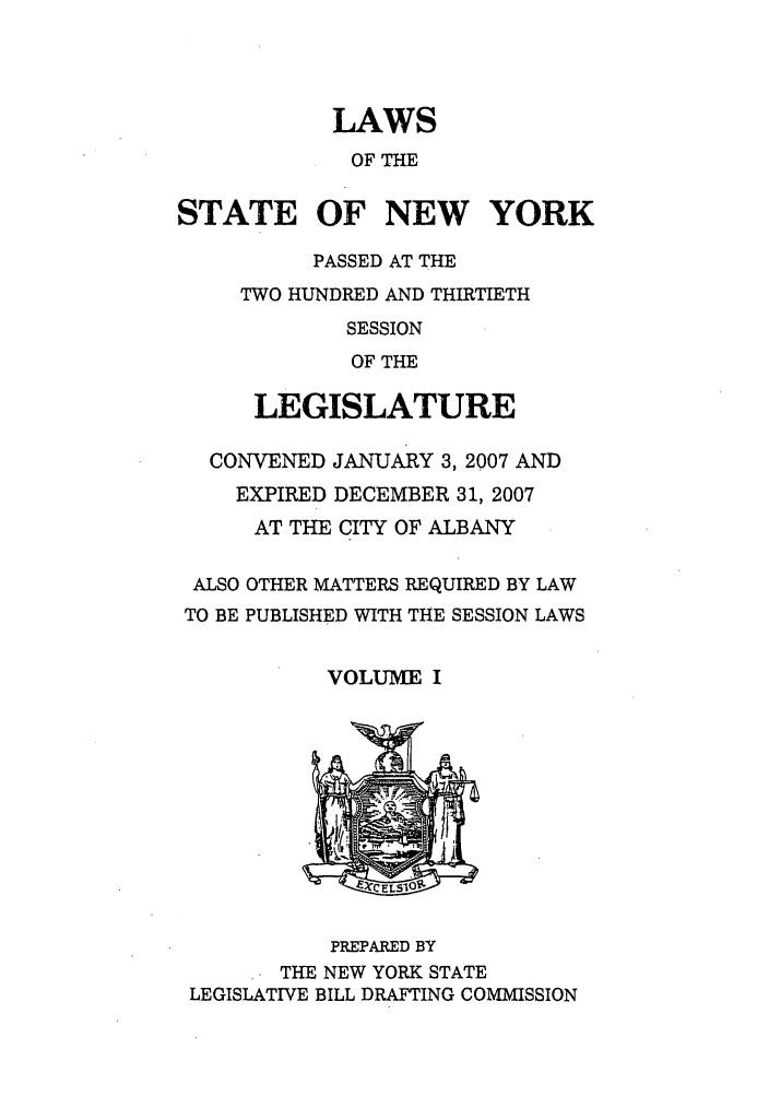 handle is hein.ssl/ssny0464 and id is 1 raw text is: LAWS
OF THE
STATE OF NEW YORK
PASSED AT THE
TWO HUNDRED AND THIRTIETH
SESSION
OF THE
LEGISLATURE
CONVENED JANUARY 3, 2007 AND
EXPIRED DECEMBER 31, 2007
AT THE CITY OF ALBANY
ALSO OTHER MATTERS REQUIRED BY LAW
TO BE PUBLISHED WITH THE SESSION LAWS
VOLUME I
-    CLS1
PREPARED BY
THE NEW YORK STATE
LEGISLATIVE BILL DRAFTING COMMISSION


