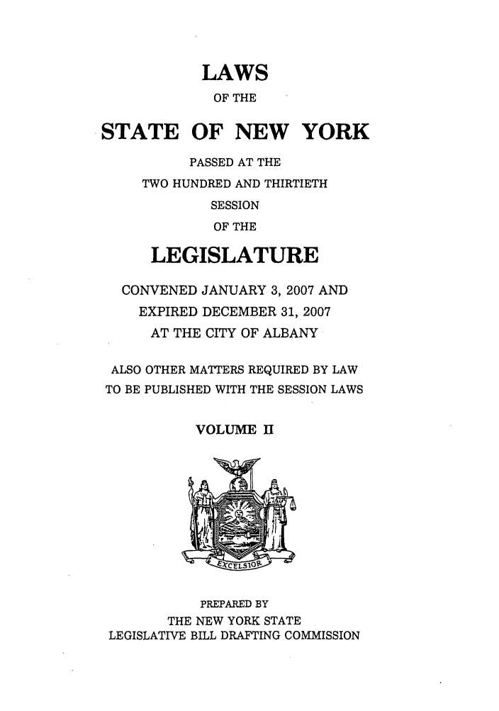 handle is hein.ssl/ssny0465 and id is 1 raw text is: LAWS
OF THE
STATE OF NEW YORK
PASSED AT THE
TWO HUNDRED AND THIRTIETH
SESSION
OF THE
LEGISLATURE
CONVENED JANUARY 3, 2007 AND
EXPIRED DECEMBER 31, 2007
AT THE CITY OF ALBANY
ALSO OTHER MATTERS REQUIRED BY LAW
TO BE PUBLISHED WITH THE SESSION LAWS
VOLUME II
PREPARED BY
THE NEW YORK STATE
LEGISLATIVE BILL DRAFTING COMMISSION


