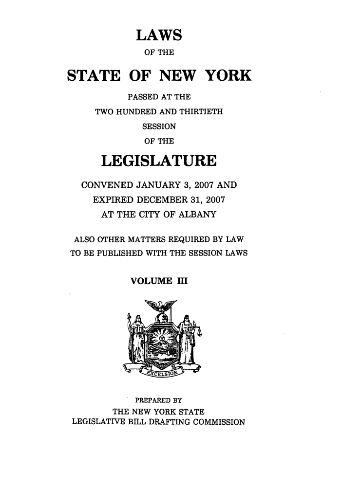 handle is hein.ssl/ssny0466 and id is 1 raw text is: LAWS
OF THE
STATE OF NEW YORK
PASSED AT THE
TWO HUNDRED AND THIRTIETH
SESSION
OF THE
LEGISLATURE
CONVENED JANUARY 3, 2007 AND
EXPIRED DECEMBER 31, 2007
AT THE CITY OF ALBANY
ALSO OTHER MATTERS REQUIRED BY LAW
TO BE PUBLISHED WITH THE SESSION LAWS
VOLUME I][

PREPARED BY
THE NEW YORK STATE
LEGISLATIVE BILL DRAFTING COMMISSION


