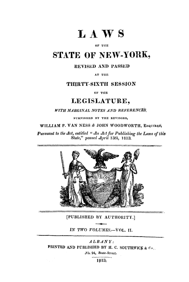 handle is hein.ssl/ssny0467 and id is 1 raw text is: LAWS
OF TIHE
STATE OF NEW-YORK,
REVISED AND PASSED
AT THE
THIRTY-SIXTH SES SION
OF TIHE
LEGISLATURE,
WITH MARGINAL NOTES AND REFERENCM,
FURNISHED BY THE RVVISORS,
WILLIAM P. VAN NESS & JOHN WOODWORTH, EsoUxft&A
Pursuant to the Jct, entitled  An Act for Publishing the Laws of this
State, passed April 13th, 1813.
[PUBLISHED BY AUTHORITY.]
IN TWO VOLUMES.-VOL. II.
ALBANY:
PRINTED AND PUBLISHED BY H. C. SOUTH)VICK & %
No. 94, State-Street.
..............
181),


