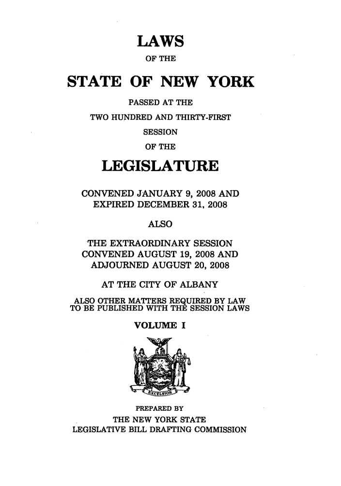 handle is hein.ssl/ssny0468 and id is 1 raw text is: LAWS
OF THE
STATE OF NEW YORK
PASSED AT THE
TWO HUNDRED AND THIRTY-FIRST
SESSION
OF THE
LEGISLATURE
CONVENED JANUARY 9, 2008 AND
EXPIRED DECEMBER 31, 2008
ALSO
THE EXTRAORDINARY SESSION
CONVENED AUGUST 19, 2008 AND
ADJOURNED AUGUST 20, 2008
AT THE CITY OF ALBANY
ALSO OTHER MATTERS REQUIRED BY LAW
TO BE PUBLISHED WITH THE SESSION LAWS

VOLUME I

PREPARED BY
THE NEW YORK STATE
LEGISLATIVE BILL DRAFTING COMMISSION


