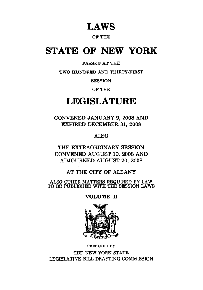 handle is hein.ssl/ssny0469 and id is 1 raw text is: LAWS
OF THE
STATE OF NEW YORK
PASSED AT THE
TWO HUNDRED AND THIRTY-FIRST
SESSION
OF THE
LEGISLATURE
CONVENED JANUARY 9, 2008 AND
EXPIRED DECEMBER 31, 2008
ALSO
THE EXTRAORDINARY SESSION
CONVENED AUGUST 19, 2008 AND
ADJOURNED AUGUST 20, 2008
AT THE CITY OF ALBANY
ALSO OTHER MATTERS REQUIRED BY LAW
TO BE PUBLISHED WITH THE SESSION LAWS
VOLUME I[

PREPARED BY
THE NEW YORK STATE
LEGISLATIVE BILL DRAFTING COMMISSION


