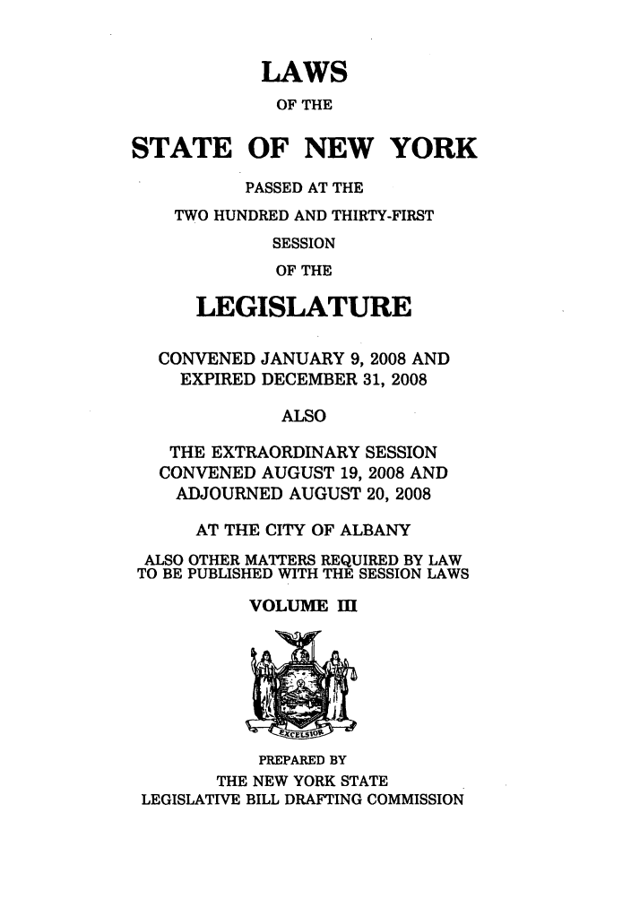 handle is hein.ssl/ssny0470 and id is 1 raw text is: LAWS
OF THE
STATE OF NEW YORK
PASSED AT THE
TWO HUNDRED AND THIRTY-FIRST
SESSION
OF THE
LEGISLATURE
CONVENED JANUARY 9, 2008 AND
EXPIRED DECEMBER 31, 2008
ALSO
THE EXTRAORDINARY SESSION
CONVENED AUGUST 19, 2008 AND
ADJOURNED AUGUST 20, 2008
AT THE CITY OF ALBANY
ALSO OTHER MATTERS REQUIRED BY LAW
TO BE PUBLISHED WITH THE SESSION LAWS
VOLUME mi

PREPARED BY
THE NEW YORK STATE
LEGISLATIVE BILL DRAFTING COMMISSION


