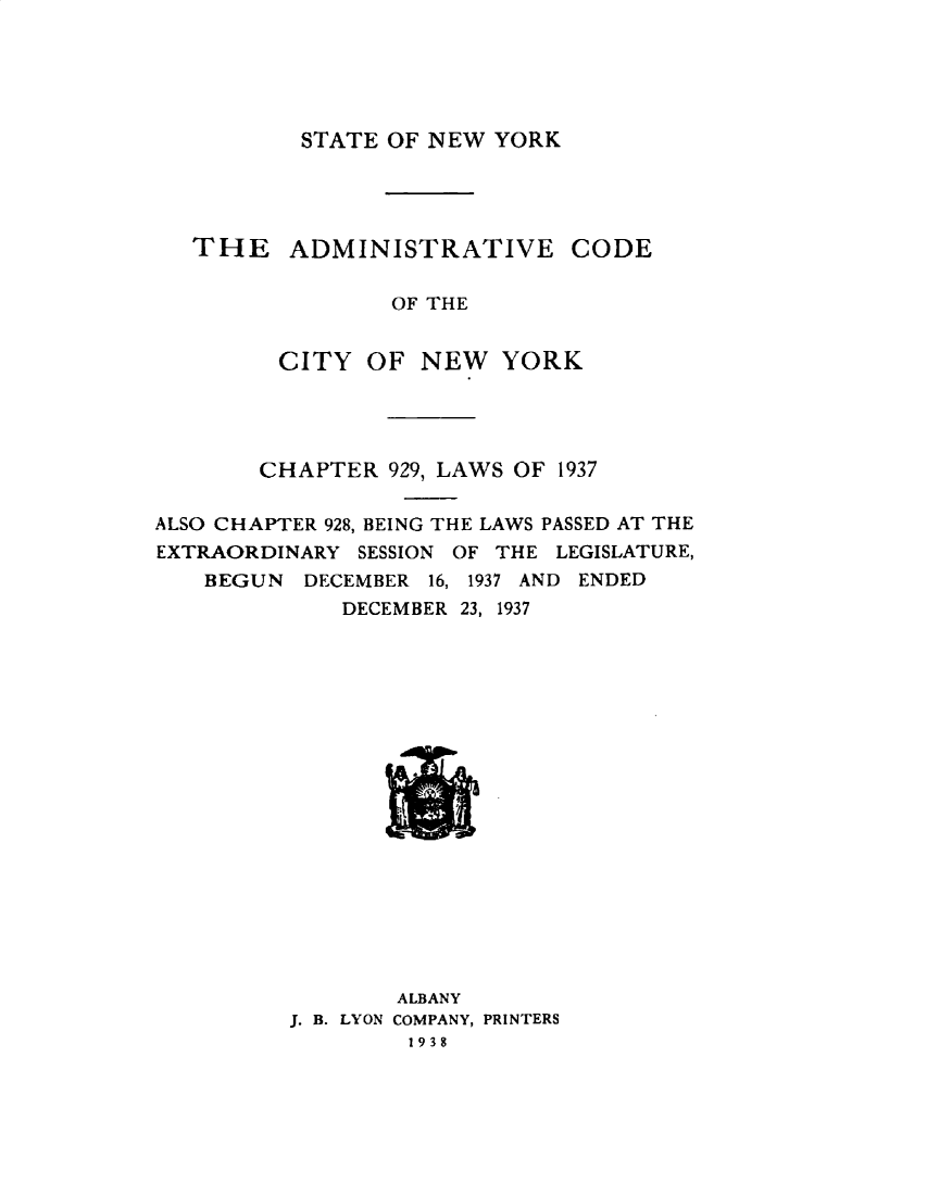 handle is hein.ssl/ssny0495 and id is 1 raw text is: 





STATE OF NEW YORK


   THE    ADMINISTRATIVE CODE


                 OF THE


         CITY OF NEW YORK




       CHAPTER 929, LAWS OF 1937

ALSO CHAPTER 928, BEING THE LAWS PASSED AT THE
EXTRAORDINARY SESSION OF THE LEGISLATURE,
   BEGUN DECEMBER 16, 1937 AND ENDED
             DECEMBER 23, 1937


        ALBANY
J. B. LYON COMPANY, PRINTERS
        1938


